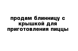 продам блинницу с крышкой для приготовления пиццы